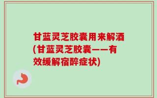 甘蓝灵芝胶囊用来解酒(甘蓝灵芝胶囊——有效缓解宿醉症状)