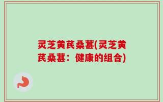 灵芝黄芪桑葚(灵芝黄芪桑葚：健康的组合)