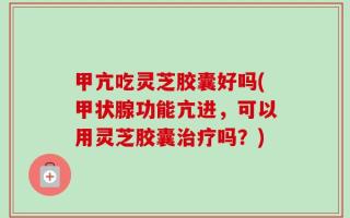 甲亢吃灵芝胶囊好吗(甲状腺功能亢进，可以用灵芝胶囊治疗吗？)