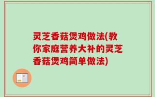 灵芝香菇煲鸡做法(教你家庭营养大补的灵芝香菇煲鸡简单做法)
