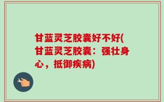 甘蓝灵芝胶囊好不好(甘蓝灵芝胶囊：强壮身心，抵御疾病)