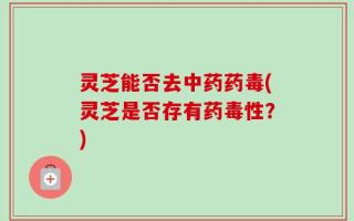 灵芝能否去中药药毒(灵芝是否存有药毒性？)