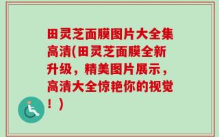 田灵芝面膜图片大全集高清(田灵芝面膜全新升级，精美图片展示，高清大全惊艳你的视觉！)