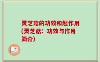 灵芝菇的功效和起作用(灵芝菇：功效与作用简介)