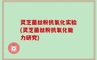 灵芝菌丝粉抗氧化实验(灵芝菌丝粉抗氧化能力研究)