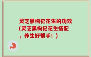 灵芝黑枸杞花生的功效(灵芝黑枸杞花生搭配，养生好帮手！)