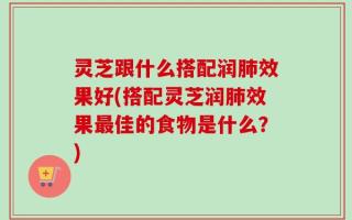 灵芝跟什么搭配润肺效果好(搭配灵芝润肺效果最佳的食物是什么？)