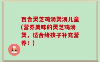百合灵芝鸡汤煲汤儿童(营养美味的灵芝鸡汤煲，适合给孩子补充营养！)