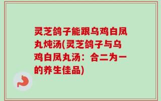 灵芝鸽子能跟乌鸡白凤丸炖汤(灵芝鸽子与乌鸡白凤丸汤：合二为一的养生佳品)