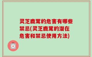 灵芝鹿茸的危害有哪些禁忌(灵芝鹿茸的潜在危害和禁忌使用方法)