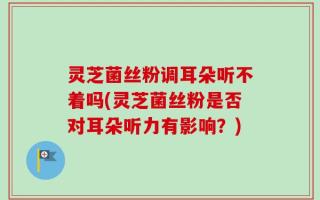 灵芝菌丝粉调耳朵听不着吗(灵芝菌丝粉是否对耳朵听力有影响？)