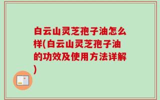 白云山灵芝孢子油怎么样(白云山灵芝孢子油的功效及使用方法详解)