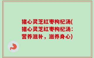 猪心灵芝红枣枸杞汤(猪心灵芝红枣枸杞汤：营养滋补，滋养身心)