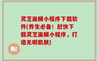 灵芝面膜小程序下载软件(养生必备！赶快下载灵芝面膜小程序，打造无暇肌肤)