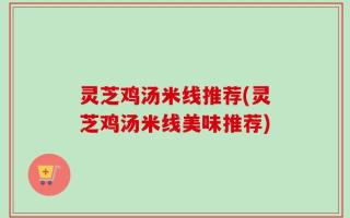 灵芝鸡汤米线推荐(灵芝鸡汤米线美味推荐)