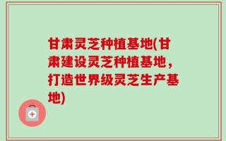 甘肃灵芝种植基地(甘肃建设灵芝种植基地，打造世界级灵芝生产基地)