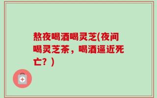 熬夜喝酒喝灵芝(夜间喝灵芝茶，喝酒逼近死亡？)