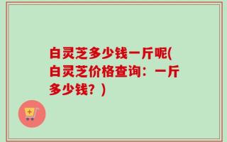 白灵芝多少钱一斤呢(白灵芝价格查询：一斤多少钱？)