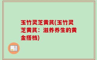 玉竹灵芝黄芪(玉竹灵芝黄芪：滋养养生的黄金搭档)