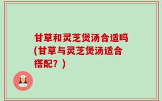 甘草和灵芝煲汤合适吗(甘草与灵芝煲汤适合搭配？)
