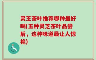 灵芝茶叶推荐哪种最好喝(五种灵芝茶叶品尝后，这种味道最让人惊艳)