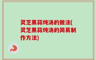 灵芝黑蒜炖汤的做法(灵芝黑蒜炖汤的简易制作方法)