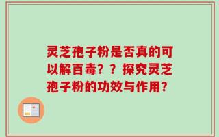 灵芝孢子粉是否真的可以解百毒？？探究灵芝孢子粉的功效与作用？