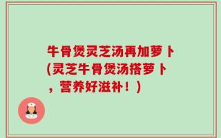 牛骨煲灵芝汤再加萝卜(灵芝牛骨煲汤搭萝卜，营养好滋补！)