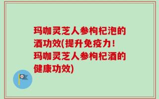 玛咖灵芝人参枸杞泡的酒功效(提升免疫力！玛咖灵芝人参枸杞酒的健康功效)