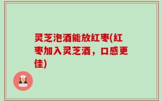 灵芝泡酒能放红枣(红枣加入灵芝酒，口感更佳)