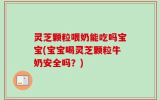 灵芝颗粒喂奶能吃吗宝宝(宝宝喝灵芝颗粒牛奶安全吗？)