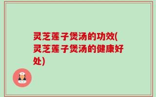 灵芝莲子煲汤的功效(灵芝莲子煲汤的健康好处)