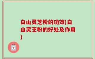白山灵芝粉的功效(白山灵芝粉的好处及作用)