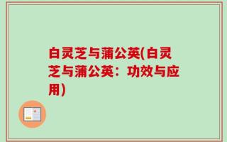 白灵芝与蒲公英(白灵芝与蒲公英：功效与应用)