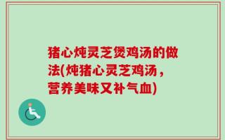 猪心炖灵芝煲鸡汤的做法(炖猪心灵芝鸡汤，营养美味又补气血)