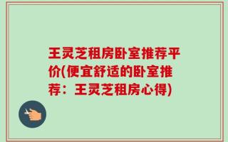 王灵芝租房卧室推荐平价(便宜舒适的卧室推荐：王灵芝租房心得)