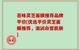 百味灵芝面膜推荐品牌平价(优选平价灵芝面膜推荐，滋润白皙肌肤)