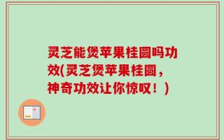 灵芝能煲苹果桂圆吗功效(灵芝煲苹果桂圆，神奇功效让你惊叹！)