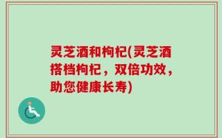 灵芝酒和枸杞(灵芝酒搭档枸杞，双倍功效，助您健康长寿)