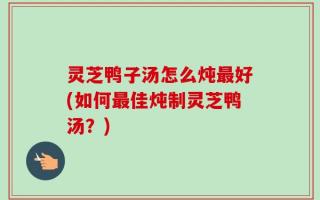 灵芝鸭子汤怎么炖最好(如何最佳炖制灵芝鸭汤？)