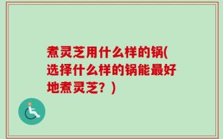 煮灵芝用什么样的锅(选择什么样的锅能最好地煮灵芝？)