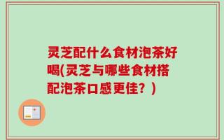 灵芝配什么食材泡茶好喝(灵芝与哪些食材搭配泡茶口感更佳？)