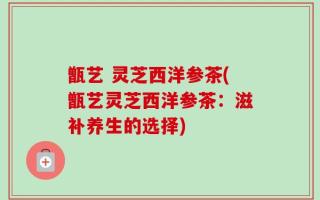 甑艺 灵芝西洋参茶(甑艺灵芝西洋参茶：滋补养生的选择)