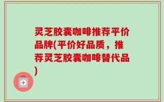 灵芝胶囊咖啡推荐平价品牌(平价好品质，推荐灵芝胶囊咖啡替代品)