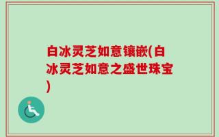 白冰灵芝如意镶嵌(白冰灵芝如意之盛世珠宝)