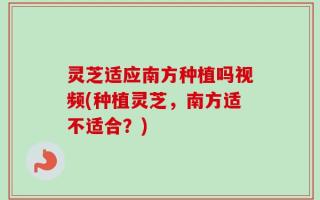 灵芝适应南方种植吗视频(种植灵芝，南方适不适合？)
