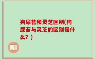 狗尿苔和灵芝区别(狗尿苔与灵芝的区别是什么？)