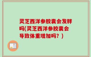 灵芝西洋参胶囊会发胖吗(灵芝西洋参胶囊会导致体重增加吗？)