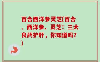 百合西洋参灵芝(百合、西洋参、灵芝：三大良药护肝，你知道吗？)