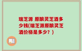 瑞芝源 原酿灵芝酒多少钱(瑞芝源原酿灵芝酒价格是多少？)